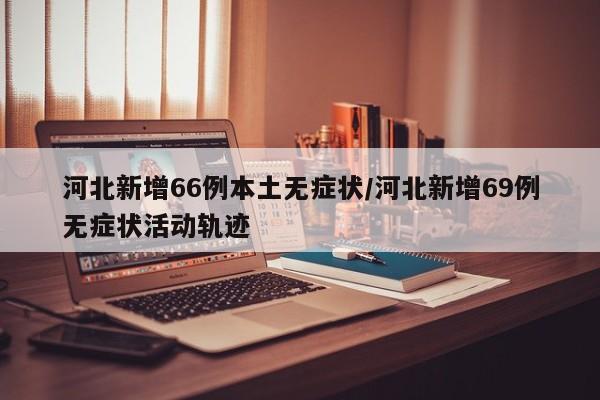 河北新增66例本土无症状/河北新增69例无症状活动轨迹