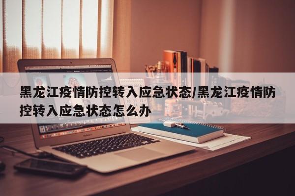 黑龙江疫情防控转入应急状态/黑龙江疫情防控转入应急状态怎么办