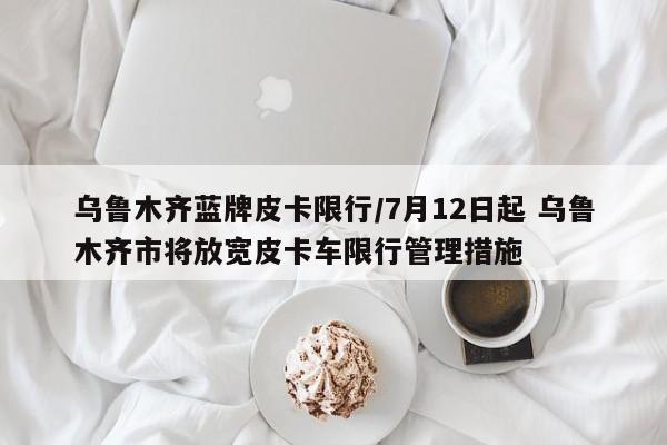 乌鲁木齐蓝牌皮卡限行/7月12日起 乌鲁木齐市将放宽皮卡车限行管理措施