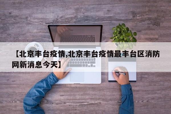 【北京丰台疫情,北京丰台疫情最丰台区消防网新消息今天】