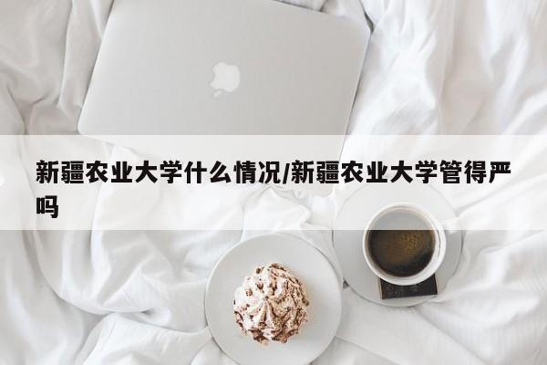 新疆农业大学什么情况/新疆农业大学管得严吗