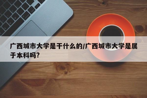 广西城市大学是干什么的/广西城市大学是属于本科吗?