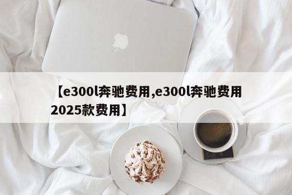 【e300l奔驰费用,e300l奔驰费用2025款费用】