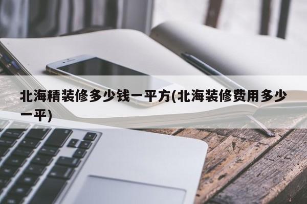 北海精装修多少钱一平方(北海装修费用多少一平)
