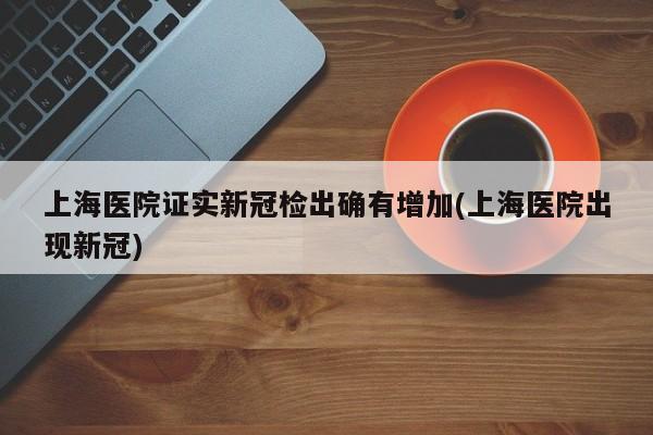 上海医院证实新冠检出确有增加(上海医院出现新冠)