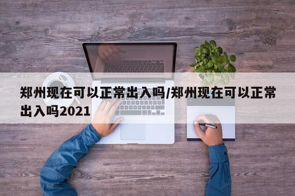 郑州现在可以正常出入吗/郑州现在可以正常出入吗2021