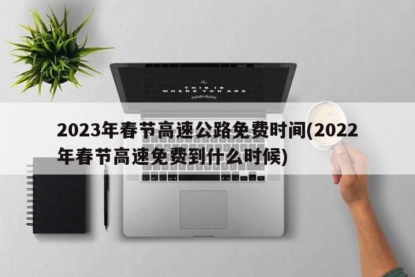 2023年春节高速公路免费时间(2022年春节高速免费到什么时候)