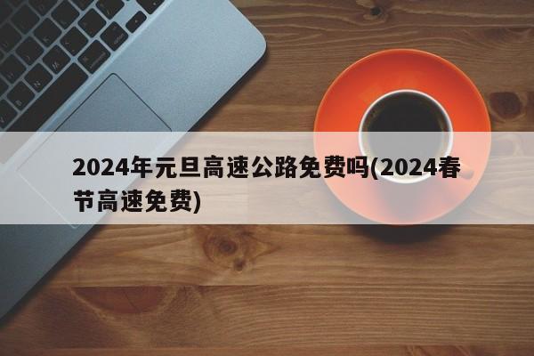 2024年元旦高速公路免费吗(2024春节高速免费)