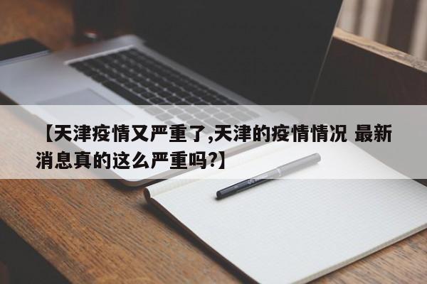 【天津疫情又严重了,天津的疫情情况 最新消息真的这么严重吗?】
