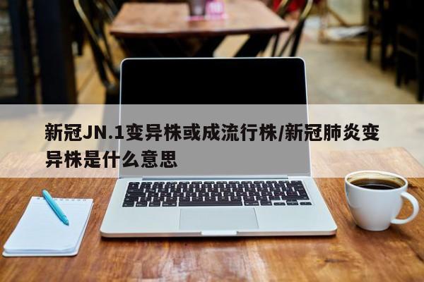 新冠JN.1变异株或成流行株/新冠肺炎变异株是什么意思