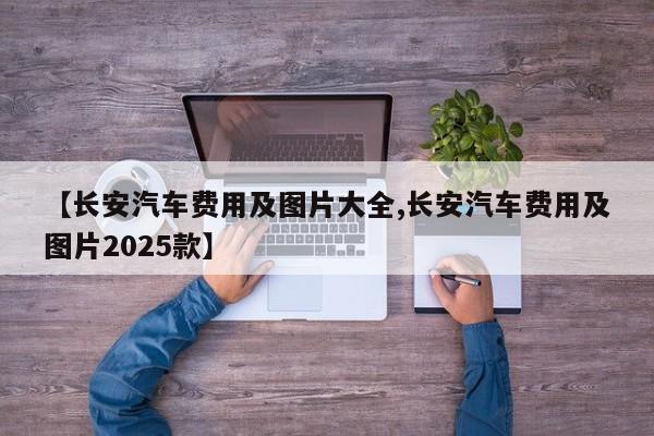 【长安汽车费用及图片大全,长安汽车费用及图片2025款】
