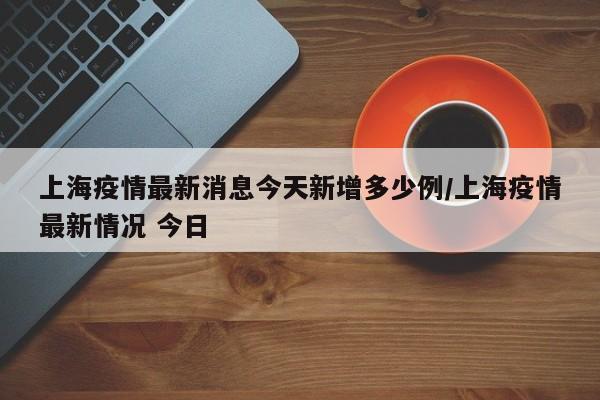 上海疫情最新消息今天新增多少例/上海疫情最新情况 今日