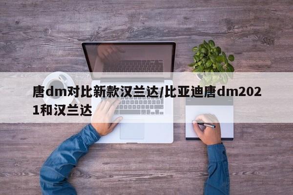 唐dm对比新款汉兰达/比亚迪唐dm2021和汉兰达