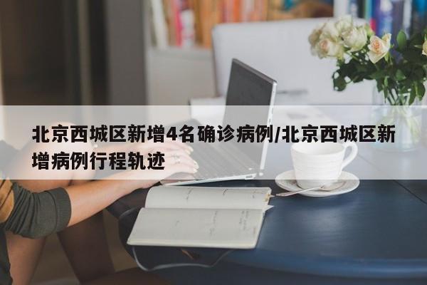 北京西城区新增4名确诊病例/北京西城区新增病例行程轨迹