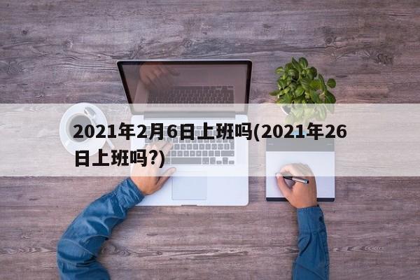 2021年2月6日上班吗(2021年26日上班吗?)