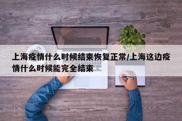 上海疫情什么时候结束恢复正常/上海这边疫情什么时候能完全结束