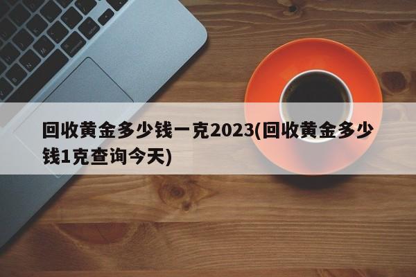 回收黄金多少钱一克2023(回收黄金多少钱1克查询今天)