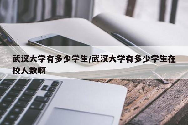 武汉大学有多少学生/武汉大学有多少学生在校人数啊