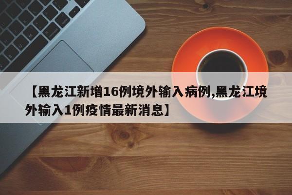 【黑龙江新增16例境外输入病例,黑龙江境外输入1例疫情最新消息】