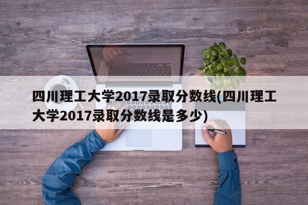 四川理工大学2017录取分数线(四川理工大学2017录取分数线是多少)