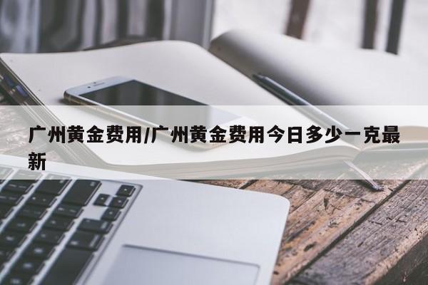 广州黄金费用/广州黄金费用今日多少一克最新
