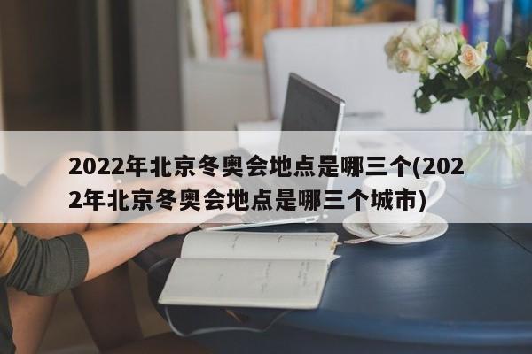2022年北京冬奥会地点是哪三个(2022年北京冬奥会地点是哪三个城市)