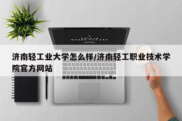 济南轻工业大学怎么样/济南轻工职业技术学院官方网站