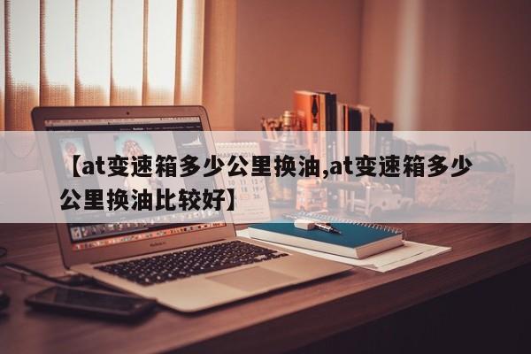 【at变速箱多少公里换油,at变速箱多少公里换油比较好】
