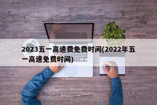 2023五一高速费免费时间(2022年五一高速免费时间)