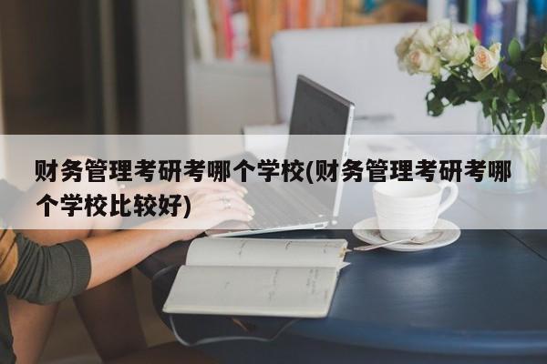 财务管理考研考哪个学校(财务管理考研考哪个学校比较好)