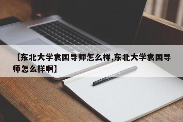 【东北大学袁国导师怎么样,东北大学袁国导师怎么样啊】