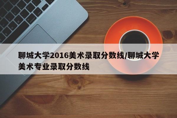 聊城大学2016美术录取分数线/聊城大学美术专业录取分数线