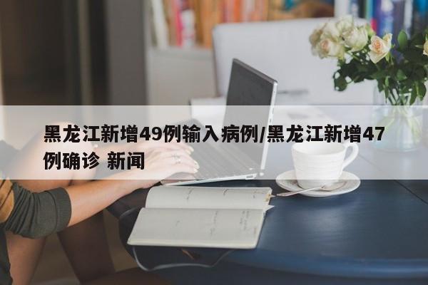 黑龙江新增49例输入病例/黑龙江新增47例确诊 新闻