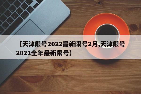 【天津限号2022最新限号2月,天津限号2021全年最新限号】