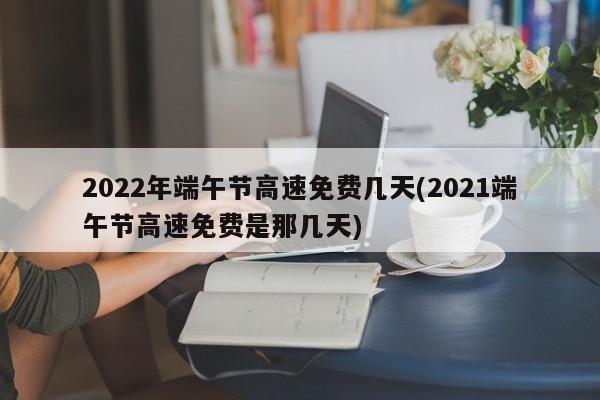 2022年端午节高速免费几天(2021端午节高速免费是那几天)