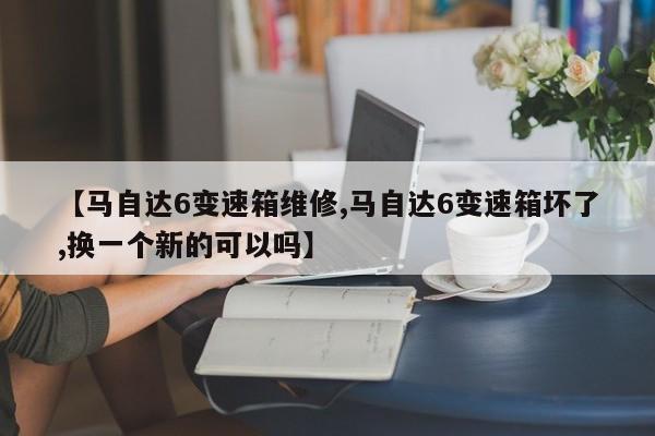 【马自达6变速箱维修,马自达6变速箱坏了,换一个新的可以吗】