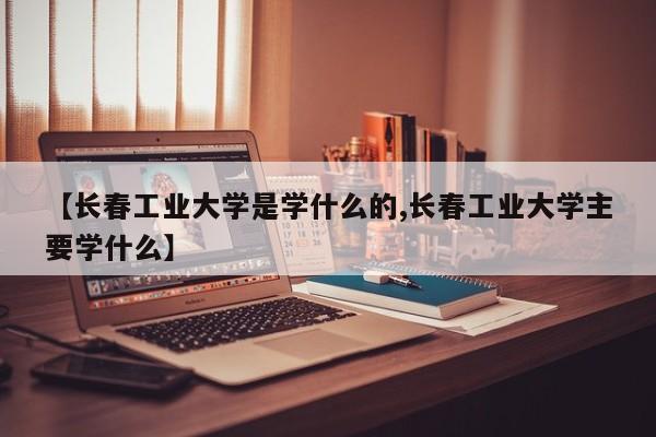【长春工业大学是学什么的,长春工业大学主要学什么】