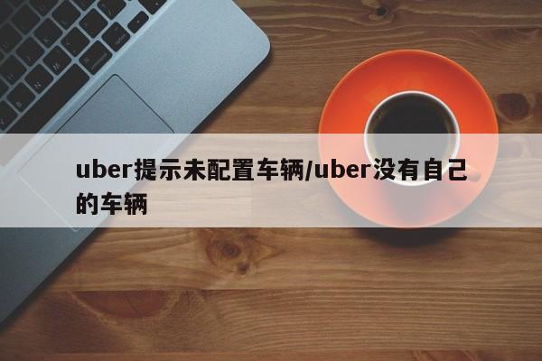 uber提示未配置车辆/uber没有自己的车辆