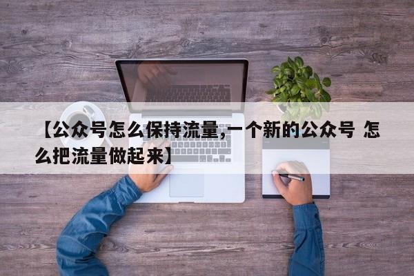 【公众号怎么保持流量,一个新的公众号 怎么把流量做起来】