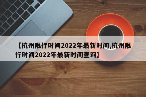 【杭州限行时间2022年最新时间,杭州限行时间2022年最新时间查询】