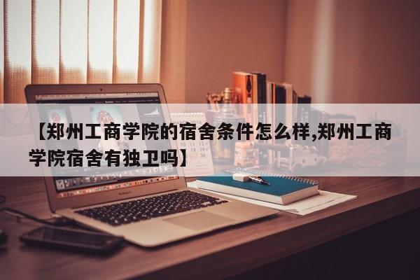 【郑州工商学院的宿舍条件怎么样,郑州工商学院宿舍有独卫吗】