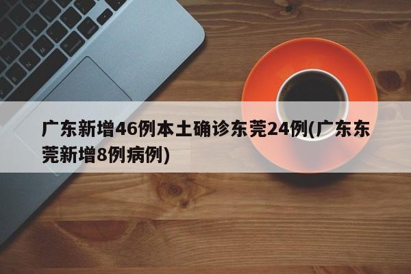 广东新增46例本土确诊东莞24例(广东东莞新增8例病例)