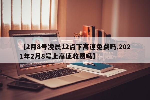 【2月8号凌晨12点下高速免费吗,2021年2月8号上高速收费吗】