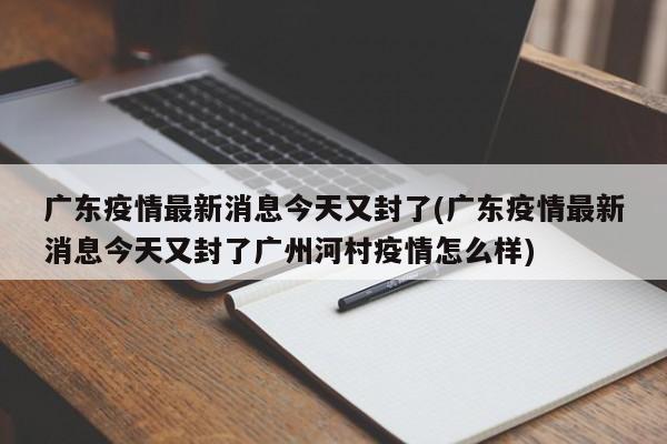 广东疫情最新消息今天又封了(广东疫情最新消息今天又封了广州河村疫情怎么样)