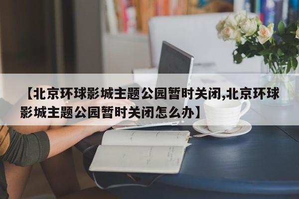 【北京环球影城主题公园暂时关闭,北京环球影城主题公园暂时关闭怎么办】