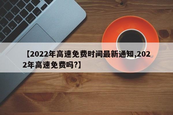【2022年高速免费时间最新通知,2022年高速免费吗?】