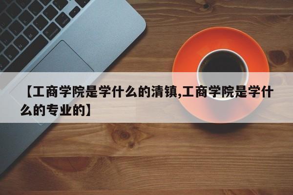 【工商学院是学什么的清镇,工商学院是学什么的专业的】