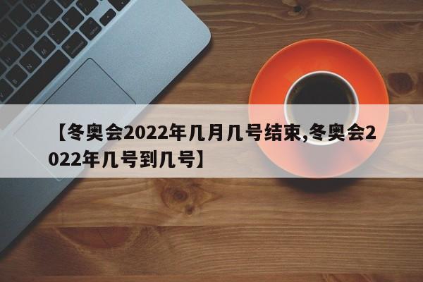 【冬奥会2022年几月几号结束,冬奥会2022年几号到几号】