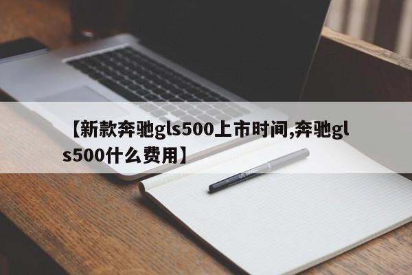 【新款奔驰gls500上市时间,奔驰gls500什么费用】