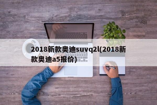 2018新款奥迪suvq2l(2018新款奥迪a5报价)
